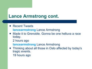 Lance Armstrong cont. Recent Tweets lancearmstrong Lance Armstrong Made it to Grenoble. Gonna be one helluva a race today. 2 hours ago  lancearmstrong Lance Armstrong Thinking about all those in Oslo affected by today's tragic events. 19 hours ago 
