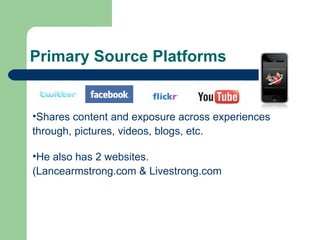 Primary Source Platforms Shares content and exposure across experiences  through, pictures, videos, blogs, etc. He also has 2 websites.  (Lancearmstrong.com & Livestrong.com 