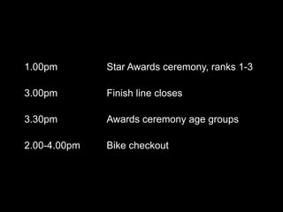1.00pm        Star Awards ceremony, ranks 1-3

3.00pm        Finish line closes

3.30pm        Awards ceremony age groups

2.00-4.00pm   Bike checkout
 