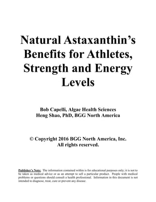 Natural Astaxanthin’s
Benefits for Athletes,
Strength and Energy
Levels
Bob Capelli, Algae Health Sciences
Heng Shao, PhD, BGG North America
© Copyright 2016 BGG North America, Inc.
All rights reserved.
Publisher’s Note: The information contained within is for educational purposes only; it is not to
be taken as medical advice or as an attempt to sell a particular product. People with medical
problems or questions should consult a health professional. Information in this document is not
intended to diagnose, treat, cure or prevent any disease.
 