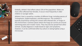 Globally, athlete's foot affects about 15% of the population. Males are
more often affected than females. It occurs most frequently in older
children or younger adults.
Athlete's foot is caused by a number of different fungi, including species of
Trichophyton, Epidermophyton, and Microsporum. The condition is
typically acquired by coming into contact with infected skin, or fungus in
the environment. Common places where the fungi can survive are around
swimming pools and in locker rooms. They may also be spread from other
animals. Usually diagnosis is made based on signs and symptoms;
however, it can be confirmed either by culture or seeing hyphae using a
microscope.
 