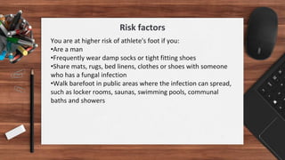 You are at higher risk of athlete's foot if you:
•Are a man
•Frequently wear damp socks or tight fitting shoes
•Share mats, rugs, bed linens, clothes or shoes with someone
who has a fungal infection
•Walk barefoot in public areas where the infection can spread,
such as locker rooms, saunas, swimming pools, communal
baths and showers
Risk factors
 