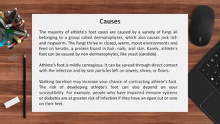 Causes
The majority of athlete’s foot cases are caused by a variety of fungi all
belonging to a group called dermatophytes, which also causes jock itch
and ringworm. The fungi thrive in closed, warm, moist environments and
feed on keratin, a protein found in hair, nails, and skin. Rarely, athlete’s
foot can be caused by non-dermatophytes, like yeast (candida).
Athlete's foot is mildly contagious. It can be spread through direct contact
with the infection and by skin particles left on towels, shoes, or floors.
Walking barefoot may increase your chance of contracting athlete's foot.
The risk of developing athlete's foot can also depend on your
susceptibility. For example, people who have impaired immune systems
or diabetes are at greater risk of infection if they have an open cut or sore
on their feet.
 