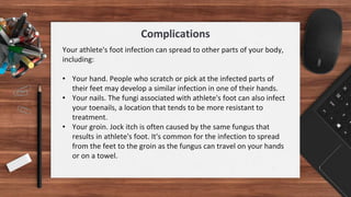 Your athlete's foot infection can spread to other parts of your body,
including:
• Your hand. People who scratch or pick at the infected parts of
their feet may develop a similar infection in one of their hands.
• Your nails. The fungi associated with athlete's foot can also infect
your toenails, a location that tends to be more resistant to
treatment.
• Your groin. Jock itch is often caused by the same fungus that
results in athlete's foot. It's common for the infection to spread
from the feet to the groin as the fungus can travel on your hands
or on a towel.
Complications
 