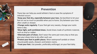 These tips can help you avoid athlete's foot or ease the symptoms if
infection occurs:
•Keep your feet dry, especially between your toes. Go barefoot to let your
feet air out as much as possible when you're home. Dry between your toes
after a bath or shower.
•Change socks regularly. If your feet get very sweaty, change your socks
twice a day.
•Wear light, well-ventilated shoes. Avoid shoes made of synthetic material,
such as vinyl or rubber.
•Alternate pairs of shoes. Don't wear the same pair every day so that you
give your shoes time to dry after each use.
•Protect your feet in public places. Wear waterproof sandals or shoes
around public pools, showers and lockers rooms.
•Treat your feet. Use powder, preferably antifungal, on your feet daily.
Prevention
 