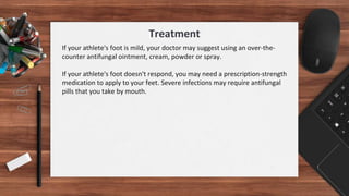 If your athlete's foot is mild, your doctor may suggest using an over-the-
counter antifungal ointment, cream, powder or spray.
If your athlete's foot doesn't respond, you may need a prescription-strength
medication to apply to your feet. Severe infections may require antifungal
pills that you take by mouth.
Treatment
 