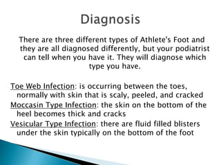 There are three different types of Athlete's Foot and
  they are all diagnosed differently, but your podiatrist
   can tell when you have it. They will diagnose which
                      type you have.

Toe Web Infection: is occurring between the toes,
 normally with skin that is scaly, peeled, and cracked
Moccasin Type Infection: the skin on the bottom of the
 heel becomes thick and cracks
Vesicular Type Infection: there are fluid filled blisters
 under the skin typically on the bottom of the foot
 