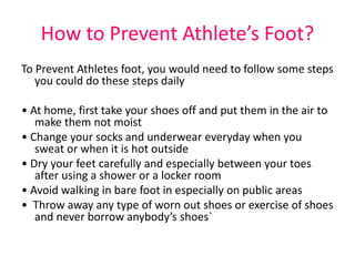 How to Prevent Athlete’s Foot? 
To Prevent Athletes foot, you would need to follow some steps 
you could do these steps daily 
• At home, first take your shoes off and put them in the air to 
make them not moist 
• Change your socks and underwear everyday when you 
sweat or when it is hot outside 
• Dry your feet carefully and especially between your toes 
after using a shower or a locker room 
• Avoid walking in bare foot in especially on public areas 
• Throw away any type of worn out shoes or exercise of shoes 
and never borrow anybody’s shoes` 
 