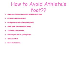 How to Avoid Athlete’s 
foot?? 
 Keep your feet dry, especially between your toes. 
 Go with natural materials. 
 Change socks and stockings regularly. 
 Wear light, well-ventilated shoes. 
 Alternate pairs of shoes. 
. 
 Protect your feet in public places. 
 Treat your feet. 
 Don't share shoes. 
 