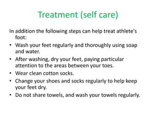 Treatment (self care) 
In addition the following steps can help treat athlete's 
foot: 
• Wash your feet regularly and thoroughly using soap 
and water. 
• After washing, dry your feet, paying particular 
attention to the areas between your toes. 
• Wear clean cotton socks. 
• Change your shoes and socks regularly to help keep 
your feet dry. 
• Do not share towels, and wash your towels regularly. 
 
