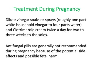 Treatment During Pregnancy 
Dilute vinegar soaks or sprays (roughly one part 
white household vinegar to four parts water) 
and Clotrimazole cream twice a day for two to 
three weeks to the soles. 
Antifungal pills are generally not recommended 
during pregnancy because of the potential side 
effects and possible fetal harm. 
 