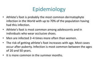 Epidemiology 
• Athlete's foot is probably the most common dermatophyte 
infection in the World with up to 70% of the population having 
had this infection. 
• Athlete's foot is most common among adolescents and in 
individuals who wear occlusive shoes. 
• Men are infected 2–4 times more often than women. 
• The risk of getting athlete's foot increases with age. Most cases 
occur after puberty. Infection is most common between the ages 
of 20 and 50 years. 
• It is more common in the summer months. 
 