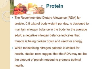 Protein
 The Recommended Dietary Allowance (RDA) for
protein, 0.8 g/kg of body weight per day, is designed to
maintain nitrogen balance in the body for the average
adult; a negative nitrogen balance indicates that
muscle is being broken down and used for energy.
 While maintaining nitrogen balance is critical for
health, studies now suggest that the RDA may not be
the amount of protein needed to promote optimal
health.
 