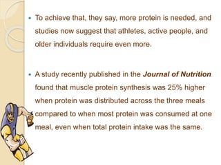  To achieve that, they say, more protein is needed, and
studies now suggest that athletes, active people, and
older individuals require even more.
 A study recently published in the Journal of Nutrition
found that muscle protein synthesis was 25% higher
when protein was distributed across the three meals
compared to when most protein was consumed at one
meal, even when total protein intake was the same.
 