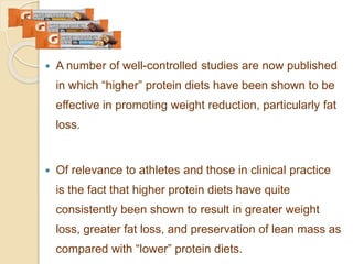  A number of well-controlled studies are now published
in which “higher” protein diets have been shown to be
effective in promoting weight reduction, particularly fat
loss.
 Of relevance to athletes and those in clinical practice
is the fact that higher protein diets have quite
consistently been shown to result in greater weight
loss, greater fat loss, and preservation of lean mass as
compared with “lower” protein diets.
 