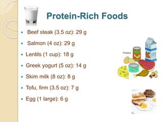 Protein-Rich Foods
 Beef steak (3.5 oz): 29 g
 Salmon (4 oz): 29 g
 Lentils (1 cup): 18 g
 Greek yogurt (5 oz): 14 g
 Skim milk (8 oz): 8 g
 Tofu, firm (3.5 oz): 7 g
 Egg (1 large): 6 g
 