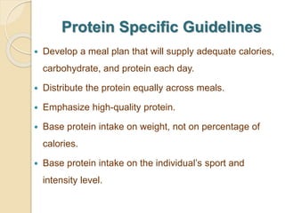 Protein Specific Guidelines
 Develop a meal plan that will supply adequate calories,
carbohydrate, and protein each day.
 Distribute the protein equally across meals.
 Emphasize high-quality protein.
 Base protein intake on weight, not on percentage of
calories.
 Base protein intake on the individual’s sport and
intensity level.
 
