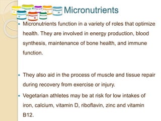 Micronutrients
 Micronutrients function in a variety of roles that optimize
health. They are involved in energy production, blood
synthesis, maintenance of bone health, and immune
function.
 They also aid in the process of muscle and tissue repair
during recovery from exercise or injury.
 Vegetarian athletes may be at risk for low intakes of
iron, calcium, vitamin D, riboflavin, zinc and vitamin
B12.
 