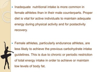  Inadequate nutritional intake is more common in
female athletes than in their male counterparts. Proper
diet is vital for active individuals to maintain adequate
energy during physical activity and for postactivity
recovery.
 Female athletes, particularly endurance athletes, are
less likely to achieve the previous carbohydrate intake
guidelines. This is due to chronic or periodic restriction
of total energy intake in order to achieve or maintain
low levels of body fat.
 