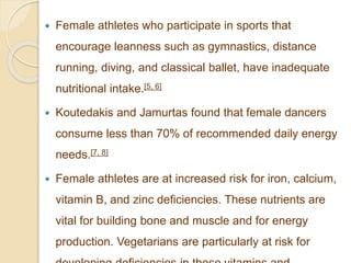  Female athletes who participate in sports that
encourage leanness such as gymnastics, distance
running, diving, and classical ballet, have inadequate
nutritional intake.[5, 6]
 Koutedakis and Jamurtas found that female dancers
consume less than 70% of recommended daily energy
needs.[7, 8]
 Female athletes are at increased risk for iron, calcium,
vitamin B, and zinc deficiencies. These nutrients are
vital for building bone and muscle and for energy
production. Vegetarians are particularly at risk for
 
