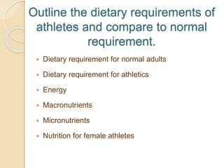 Outline the dietary requirements of
athletes and compare to normal
requirement.
 Dietary requirement for normal adults
 Dietary requirement for athletics
 Energy
 Macronutrients
 Micronutrients
 Nutrition for female athletes
 