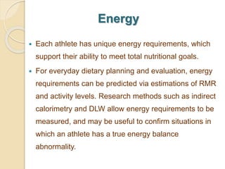 Energy
 Each athlete has unique energy requirements, which
support their ability to meet total nutritional goals.
 For everyday dietary planning and evaluation, energy
requirements can be predicted via estimations of RMR
and activity levels. Research methods such as indirect
calorimetry and DLW allow energy requirements to be
measured, and may be useful to confirm situations in
which an athlete has a true energy balance
abnormality.
 