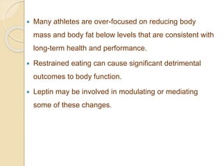  Many athletes are over-focused on reducing body
mass and body fat below levels that are consistent with
long-term health and performance.
 Restrained eating can cause significant detrimental
outcomes to body function.
 Leptin may be involved in modulating or mediating
some of these changes.
 