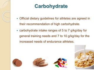 Carbohydrate
 Official dietary guidelines for athletes are agreed in
their recommendation of high carbohydrate.
 carbohydrate intake ranges of 5 to 7 g/kg/day for
general training needs and 7 to 10 g/kg/day for the
increased needs of endurance athletes.
 