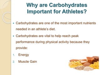 Why are Carbohydrates
Important for Athletes?
 Carbohydrates are one of the most important nutrients
needed in an athlete’s diet.
 Carbohydrates are vital to help reach peak
performance during physical activity because they
provide:
1. Energy
2. Muscle Gain
 