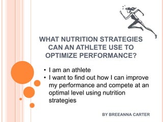 WHAT NUTRITION STRATEGIES
  CAN AN ATHLETE USE TO
 OPTIMIZE PERFORMANCE?

 • I am an athlete
 • I want to find out how I can improve
   my performance and compete at an
   optimal level using nutrition
   strategies

                      BY BREEANNA CARTER
 