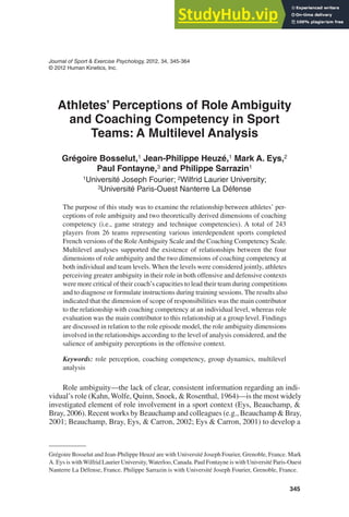 345
Journal of Sport & Exercise Psychology, 2012, 34, 345-364
© 2012 Human Kinetics, Inc.
Grégoire Bosselut and Jean-Philippe Heuzé are with Université Joseph Fourier, Grenoble, France. Mark
A. Eys is withWilfrid Laurier University,Waterloo, Canada. Paul Fontayne is with Université Paris-Ouest
Nanterre La Défense, France. Philippe Sarrazin is with Université Joseph Fourier, Grenoble, France.
Athletes’ Perceptions of Role Ambiguity
and Coaching Competency in Sport
Teams: A Multilevel Analysis
Grégoire Bosselut,1 Jean-Philippe Heuzé,1 Mark A. Eys,2
Paul Fontayne,3 and Philippe Sarrazin1
1Université Joseph Fourier; 2Wilfrid Laurier University;
3Université Paris-Ouest Nanterre La Défense
The purpose of this study was to examine the relationship between athletes’ per-
ceptions of role ambiguity and two theoretically derived dimensions of coaching
competency (i.e., game strategy and technique competencies). A total of 243
players from 26 teams representing various interdependent sports completed
French versions of the RoleAmbiguity Scale and the Coaching Competency Scale.
Multilevel analyses supported the existence of relationships between the four
dimensions of role ambiguity and the two dimensions of coaching competency at
both individual and team levels. When the levels were considered jointly, athletes
perceiving greater ambiguity in their role in both offensive and defensive contexts
were more critical of their coach’s capacities to lead their team during competitions
and to diagnose or formulate instructions during training sessions. The results also
indicated that the dimension of scope of responsibilities was the main contributor
to the relationship with coaching competency at an individual level, whereas role
evaluation was the main contributor to this relationship at a group level. Findings
are discussed in relation to the role episode model, the role ambiguity dimensions
involved in the relationships according to the level of analysis considered, and the
salience of ambiguity perceptions in the offensive context.
Keywords: role perception, coaching competency, group dynamics, multilevel
analysis
Role ambiguity—the lack of clear, consistent information regarding an indi-
vidual’s role (Kahn, Wolfe, Quinn, Snoek, & Rosenthal, 1964)—is the most widely
investigated element of role involvement in a sport context (Eys, Beauchamp, &
Bray, 2006). Recent works by Beauchamp and colleagues (e.g., Beauchamp & Bray,
2001; Beauchamp, Bray, Eys, & Carron, 2002; Eys & Carron, 2001) to develop a
 