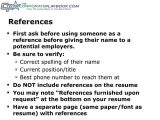 References First ask before using someone as a reference before giving their name to a potential employers. Be sure to verify: Correct spelling of their name Current position/title Best phone number to reach them at Do NOT include references on the resume You may note “References furnished upon request” at the bottom on your resume Have a separate page (same paper/font as resume) with references 