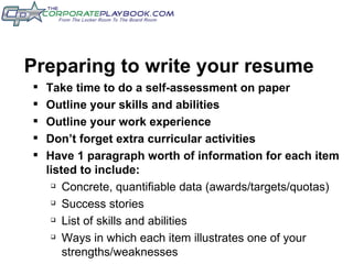 Preparing to write your resume Take time to do a self-assessment on paper Outline your skills and abilities Outline your work experience Don’t forget extra curricular activities Have 1 paragraph worth of information for each item listed to include: Concrete, quantifiable data (awards/targets/quotas) Success stories List of skills and abilities Ways in which each item illustrates one of your strengths/weaknesses 