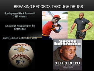 Bonds passed Hank Aaron with
756th Homers
An asterisk was placed on the
historic ball
Bonds is linked to steroids in 2006
BREAKING RECORDS THROUGH DRUGS
 