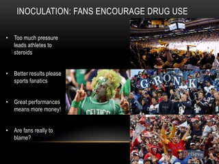 INOCULATION: FANS ENCOURAGE DRUG USE
• Too much pressure
leads athletes to
steroids
• Better results please
sports fanatics
• Great performances
means more money!
• Are fans really to
blame?
 