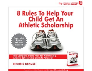 8 Rules To Help Your
       Child Get An
    Athletic Scholarship
Excerpted
  From
 Athletes
 Wanted



The Complete Game Plan for Maximizing
Athletic Scholarship and Life Potential

By CHRIS KRAUSE

         F o r m o re re c r u i t i n g e d u c a t i o n v i s i t | w w w. a t h l e t e s w a n t e d . o r g
 