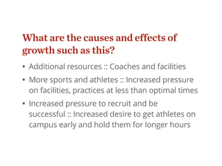 What are the causes and effects of
growth such as this?
• Additional resources :: Coaches and facilities
• More sports and athletes :: Increased pressure
on facilities, practices at less than optimal times
• Increased pressure to recruit and be
successful :: Increased desire to get athletes on
campus early and hold them for longer hours
 