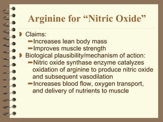 Arginine for “Nitric Oxide” Claims: Increases lean body mass Improves muscle strength Biological plausibility/mechanism of action:  Nitric oxide synthase enzyme catalyzes oxidation of arginine to produce nitric oxide and subsequent vasodilation Increases blood flow, oxygen transport, and delivery of nutrients to muscle 