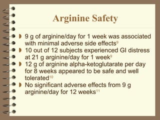 Arginine Safety 9 g of arginine/day for 1 week was associated with minimal adverse side effects 9 10 out of 12 subjects experienced GI distress at 21 g arginine/day for 1 week 9   12 g of arginine alpha-ketoglutarate per day for 8 weeks appeared to be safe and well tolerated 10 No significant adverse effects from 9 g arginine/day for 12 weeks 11  