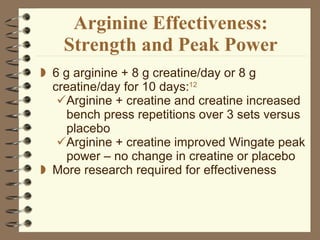 Arginine Effectiveness: Strength and Peak Power 6 g arginine + 8 g creatine/day or 8 g creatine/day for 10 days: 12   Arginine + creatine and creatine increased bench press repetitions over 3 sets versus placebo Arginine + creatine improved Wingate peak power – no change in creatine or placebo More research required for effectiveness 