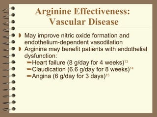 Arginine Effectiveness:  Vascular Disease May improve nitric oxide formation and endothelium-dependent vasodilation  Arginine may benefit patients with endothelial dysfunction: Heart failure (8 g/day for 4 weeks) 13   Claudication (6.6 g/day for 8 weeks) 14  Angina (6 g/day for 3 days) 15 
