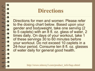 Directions Directions for men and women: Please refer to the dosing chart below. Based upon your gender and bodyweight, take one serving (2 to 5 caplets) with an 8 fl. oz. glass of water, 2 times daily. On days of your workout, take 1 of these servings 30 to 60 minutes before your workout. Do not exceed 10 caplets in a 24-hour period. Consume ten 8 fl. oz. glasses of water daily for general good health. http://www.nitroxy3.com/product_info/faqs.shtml 