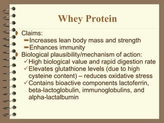 Whey Protein Claims:  Increases lean body mass and strength Enhances immunity  Biological plausibility/mechanism of action: High biological value and rapid digestion rate Elevates glutathione levels (due to high cysteine content) – reduces oxidative stress  Contains bioactive components lactoferrin, beta-lactoglobulin, immunoglobulins, and alpha-lactalbumin 