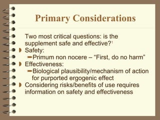 Primary Considerations Two most critical questions: is the supplement safe and effective? 1 Safety:  Primum non nocere – “First, do no harm” Effectiveness:  Biological plausibility/mechanism of action for purported ergogenic effect Considering risks/benefits of use requires information on safety and effectiveness  