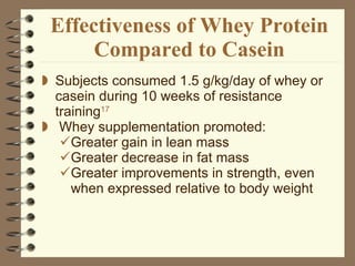 Effectiveness of Whey Protein Compared to Casein Subjects consumed 1.5 g/kg/day of whey or casein during 10 weeks of resistance training 17 Whey supplementation promoted: Greater gain in lean mass Greater decrease in fat mass Greater improvements in strength, even when expressed relative to body weight 