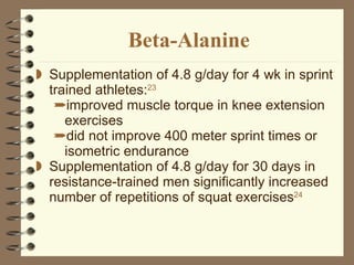 Beta-Alanine Supplementation of 4.8 g/day for 4 wk in sprint trained athletes: 23   improved muscle torque in knee extension exercises did not improve 400 meter sprint times or isometric endurance Supplementation of 4.8 g/day for 30 days in resistance-trained men significantly increased number of repetitions of squat exercises 24   