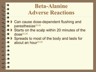 Beta-Alanine Adverse Reactions Can cause dose-dependent flushing and paresthesias 25,26 Starts on the scalp within 20 minutes of the dose 25,26   Spreads to most of the body and lasts for about an hour 25,26 