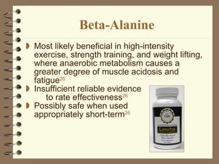 Beta-Alanine Most likely beneficial in high-intensity exercise, strength training, and weight lifting, where anaerobic metabolism causes a greater degree of muscle acidosis and fatigue 26 Insufficient reliable evidence  to rate effectiveness 26 Possibly safe when used  appropriately short-term 26 
