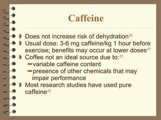 Caffeine Does not increase risk of dehydration 36 Usual dose: 3-6 mg caffeine/kg 1 hour before exercise; benefits may occur at lower doses 37 Coffee not an ideal source due to: 35   variable caffeine content presence of other chemicals that may impair performance Most research studies have used pure caffeine 35   