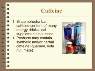 Caffeine Since ephedra ban, caffeine content of many energy drinks and supplements has risen Products may contain synthetic and/or herbal caffeine (guarana, kola nut, mate) 